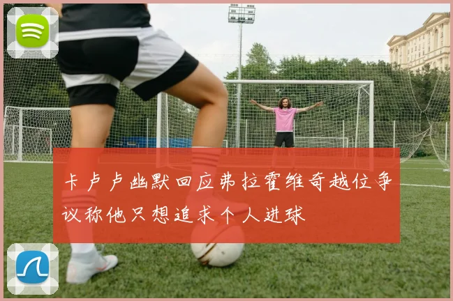 卡卢卢幽默回应弗拉霍维奇越位争议称他只想追求个人进球