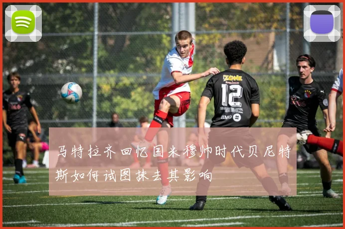 马特拉齐回忆国米穆帅时代贝尼特斯如何试图抹去其影响