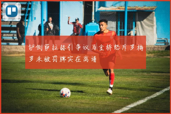 铲倒萨拉赫引争议马金桥怒斥罗梅罗未被罚牌实在离谱