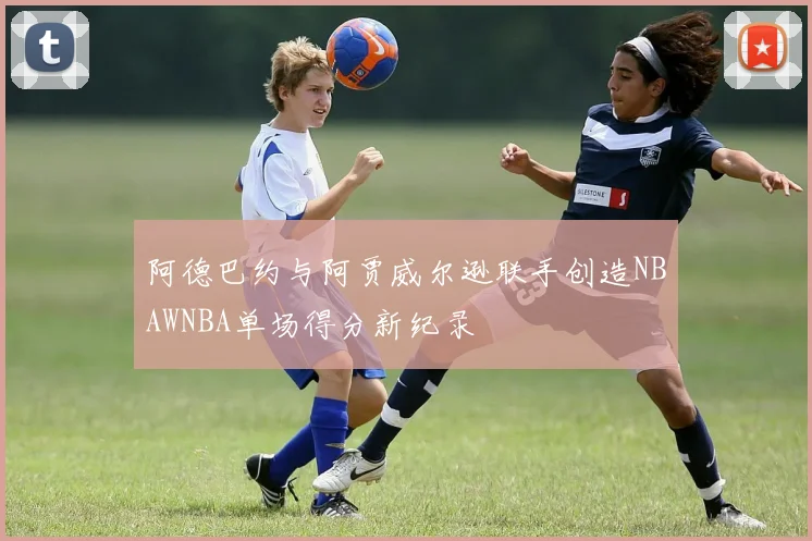 阿德巴约与阿贾威尔逊联手创造NBAWNBA单场得分新纪录