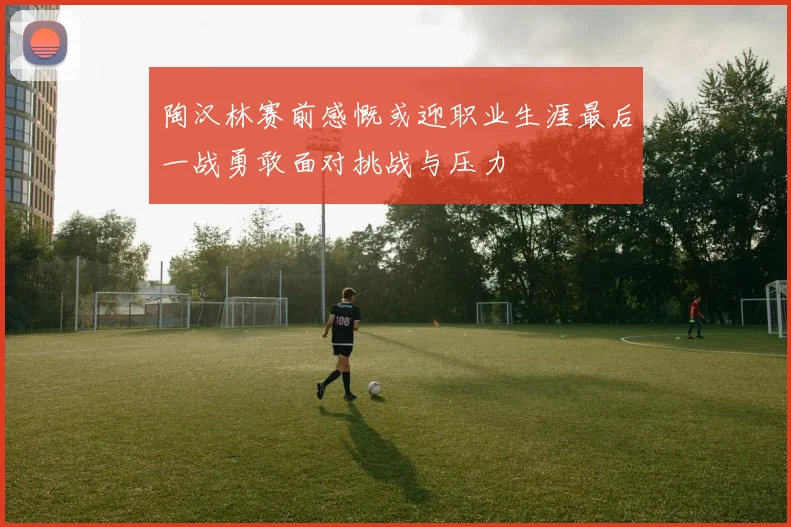 陶汉林赛前感慨或迎职业生涯最后一战勇敢面对挑战与压力