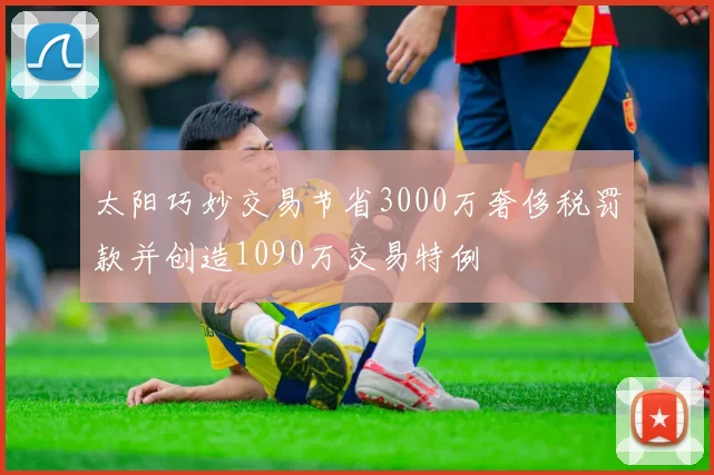 太阳巧妙交易节省3000万奢侈税罚款并创造1090万交易特例