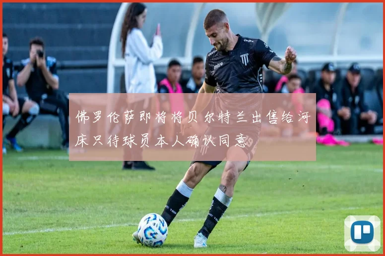 佛罗伦萨即将将贝尔特兰出售给河床只待球员本人确认同意