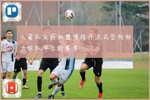 火箭队底薪加盟博格丹正式签约助力球队冲击新赛季