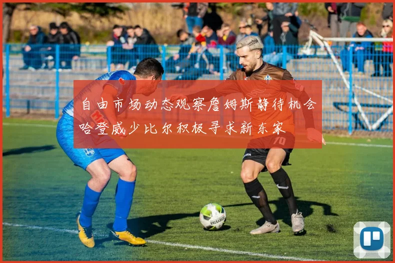 自由市场动态观察詹姆斯静待机会哈登威少比尔积极寻求新东家
