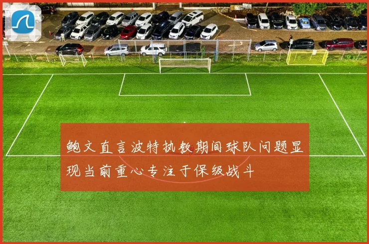鲍文直言波特执教期间球队问题显现当前重心专注于保级战斗