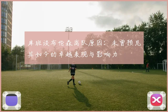 库班谈布伦森离队原因：未曾预见其如今的卓越表现与影响力