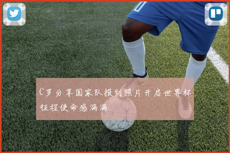 C罗分享国家队报到照片开启世界杯征程使命感满满