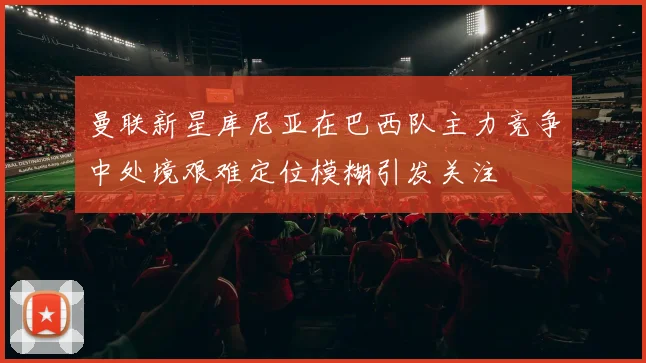 曼联新星库尼亚在巴西队主力竞争中处境艰难定位模糊引发关注