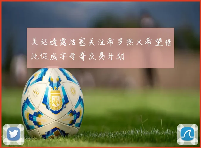 美记透露活塞关注希罗热火希望借此促成字母哥交易计划